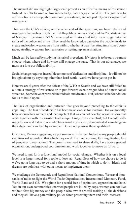 ‘The manual did not highlight large-scale protest as an effective means of resistance. Instead the CIA focused on low risk activity that everyone could do. The goal was to set in motion an unstoppable community resistance, and not just rely on a vanguard of insurgents. That was the CIAs advice; on the other end of the spectrum, we have rebels and insurgents themselves. Both the Irish Republican Army (IRA) and the Zapatista Army of National Liberation (EZLN) have used inflrators and informants (o get into the ranks of the police and army. They used the knowledge gained or the people inside to create and exploit weaknesses from within, whether it was liberating imprisoned com- rades, stcaling weapons from armories or stting up assassinatons Much can be learned by studying historical precedent. If victory is to be ours we must choose when, where and how we will engage the state. That is our advantage; we must use it to our fullest ability. Social change requires incredible amounts of dedication and discipline. 1t will not be brought about by anything other than hard work - work we have yet to put in. Here we are S years after the defeat of the WTO at Seattle and we have stll failed to outline a strategy of resistance or to put forward even a vague idea of a new social structure. Some have expressed their ideals and dreams. But, where is the foundation for us to build upon? ‘The lack of organization and outreach that goes beyond preaching to the choir is appalling. The fear of leadership has become an excuse for inaction. Do we honestly believe ourselves so inept and incompetent that we can ot develop organizations that work together with responsible leadership? I may be an anarchist, but I would will- ingly follow and listen to one who has earned my respect, demonstrated knowledge in the subject and can lead by example. Do we not possess those qualities? Of course, I’m no suggesting we put someone in charge. Indeed many people should step forward to guide in that which they excel. Be itnetworking, farming, feeding lots of people or direet action. The point is we need to share skills, have above ground organization, underground coordination and work together to move us forward. We need to put forth a functional model for social change. Whether it is on a local level or a larger model for people to look at. Regardless of how we choose to do it we’ve got a long way to go and a short amount of time in which to do it. Ideals and dreams are pointless with out a means to implement ther. We challenge the Democratic and Republican National Conventions. We travel thou- sands of miles to fight the World Trade Organizations, International Monetary Fund, World Bank and GS. We agitate for a world free of capitalism, oppression and hate. Yet, in our own communities unarmed people are killed by cops, women can not live without fear, big money and the people who own it are still making all the decisions and they still have a paramilitary police force protecting them and their interests. peartehock K 19